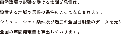 自然環境の影響を受ける太陽光発電は、設置する地域や気候の条件によって左右されます。シミュレーション条件及び過去の全国日射量のデータを元に全国の年間発電量を算出しております。